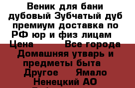 Веник для бани дубовый Зубчатый дуб премиум доставка по РФ юр и физ лицам › Цена ­ 100 - Все города Домашняя утварь и предметы быта » Другое   . Ямало-Ненецкий АО,Губкинский г.